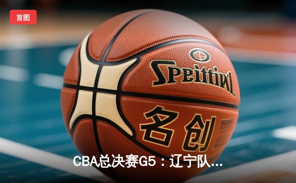 CBA总决赛G5：辽宁队加时绝杀广东，完成三连冠伟业