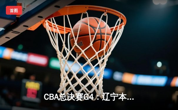 CBA总决赛G4：辽宁本钢逆转新疆伊力特，赵继伟关键三分锁定赛点