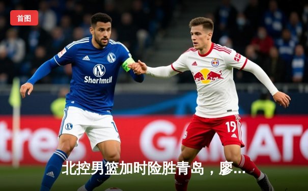 北控男篮加时险胜青岛，廖三宁31+7闪耀CBA常规赛