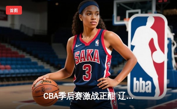 CBA季后赛激战正酣 辽宁本钢加时险胜广东宏远总分2-1领先
