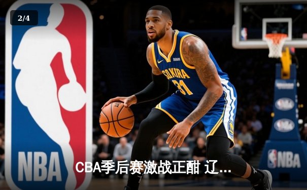 CBA季后赛激战正酣 辽宁本钢加时险胜广东宏远总分2-1领先 - 2