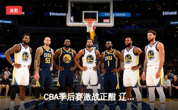 CBA季后赛激战正酣 辽宁本钢加时险胜广东东莞大益