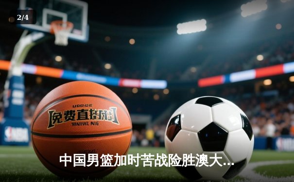 中国男篮加时苦战险胜澳大利亚 周琦砍28+15制霸内线 - 2