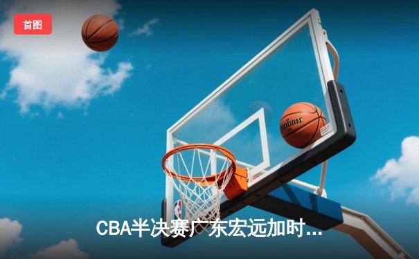 CBA半决赛广东宏远加时险胜辽宁本钢，胡明轩关键三分锁定胜局