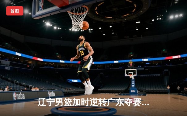 辽宁男篮加时逆转广东夺赛点 张镇麟34分创季后赛新高