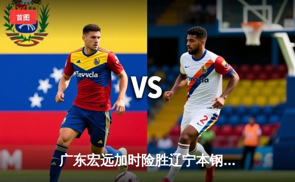 广东宏远加时险胜辽宁本钢，胡明轩35分献制胜三分