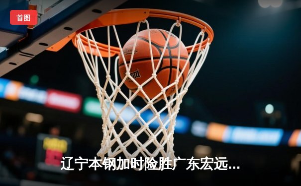 辽宁本钢加时险胜广东宏远 CBA半决赛上演史诗级对决