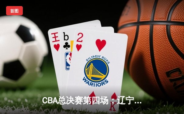 CBA总决赛第四场：辽宁本钢逆转新疆广汇夺赛点，赵继伟关键三分定乾坤