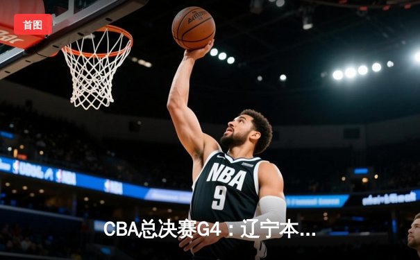 CBA总决赛G4：辽宁本钢加时险胜广东宏远，总比分扳成2-2平